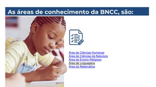 As áreas de conhecimento da BNCC, são:
Área de Ciências Humanas
Área de Ciências da Natureza
Área de Ensino Religioso
Área de Linguagens
Área de Matemática
 