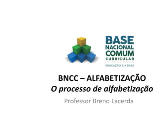 BNCC – ALFABETIZAÇÃO
O processo de alfabetização
Professor Breno Lacerda
 