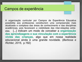 Campos de experiência
A organização curricular por Campos de Experiência Educativa
possibilita aos professores constituírem uma compreensão mais
atualizada e complexa das áreas de conhecimento e das disciplinas
acadêmicas, pois favorecem a visibilidade das inter-relações entre
elas. [...] indicam um modo de conceber a organização
das aprendizagens e sua vinculação com a experiência
vivida das crianças, algo que em nossa realidade
educacional ainda é uma grande novidade. (Barbosa e
Richter, 2015, p.192)
 