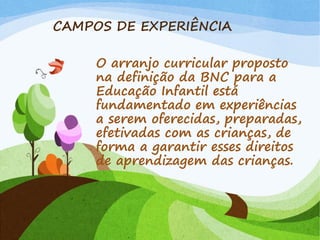 CAMPOS DE EXPERIÊNCIA
O arranjo curricular proposto
na definição da BNC para a
Educação Infantil está
fundamentado em experiências
a serem oferecidas, preparadas,
efetivadas com as crianças, de
forma a garantir esses direitos
de aprendizagem das crianças.
 