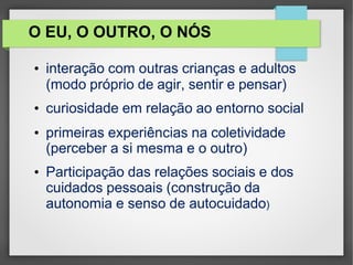 O EU, O OUTRO, O NÓS
• interação com outras crianças e adultos
(modo próprio de agir, sentir e pensar)
• curiosidade em relação ao entorno social
• primeiras experiências na coletividade
(perceber a si mesma e o outro)
• Participação das relações sociais e dos
cuidados pessoais (construção da
autonomia e senso de autocuidado)
 