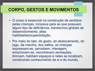 CORPO, GESTOS E MOVIMENTOS
• O corpo é essencial na construção de sentidos
pelas crianças, inclusive para as que possuem
algum tipo de deficiência, transtornos globais de
desenvolvimento, altas
habilidades/superdotação.
• Por meio do tato, do gesto, do deslocamento, do
jogo, da marcha, dos saltos, as crianças
expressam-se, percebem, interagem,
emocionam-se, reconhecem sensações,
brincam, habitam espaços e neles se localizam,
construindo conhecimento de si e do mundo.
 