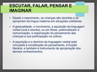 ESCUTAR, FALAR, PENSAR E
IMAGINAR
• Desde o nascimento, as crianças são atraídas e se
apropriam da língua materna em situações cotidianas
• A gestualidade, o movimento, a aquisição da linguagem
verbal (oral e escrita), ou em libras, potencializam a
comunicação, a organização do pensamento das
crianças e sua participação na cultura.
• A aquisição e o domínio da linguagem verbal está
vinculada à constituição do pensamento, à fruição
literária, e também é instrumento de apropriação dos
demais conhecimentos.
 