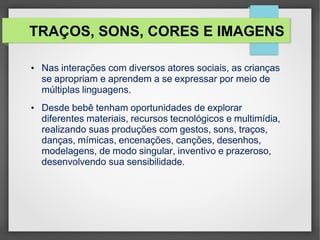 TRAÇOS, SONS, CORES E IMAGENS
• Nas interações com diversos atores sociais, as crianças
se apropriam e aprendem a se expressar por meio de
múltiplas linguagens.
• Desde bebê tenham oportunidades de explorar
diferentes materiais, recursos tecnológicos e multimídia,
realizando suas produções com gestos, sons, traços,
danças, mímicas, encenações, canções, desenhos,
modelagens, de modo singular, inventivo e prazeroso,
desenvolvendo sua sensibilidade.
 