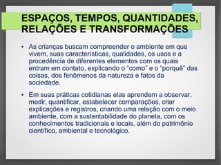 ESPAÇOS, TEMPOS, QUANTIDADES,
RELAÇÕES E TRANSFORMAÇÕES
• As crianças buscam compreender o ambiente em que
vivem, suas características, qualidades, os usos e a
procedência de diferentes elementos com os quais
entram em contato, explicando o “como” e o “porquê” das
coisas, dos fenômenos da natureza e fatos da
sociedade.
• Em suas práticas cotidianas elas aprendem a observar,
medir, quantificar, estabelecer comparações, criar
explicações e registros, criando uma relação com o meio
ambiente, com a sustentabilidade do planeta, com os
conhecimentos tradicionais e locais, além do patrimônio
científico, ambiental e tecnológico.
 