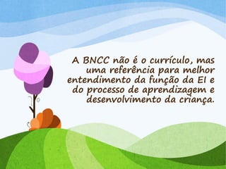 A BNCC não é o currículo, mas
uma referência para melhor
entendimento da função da EI e
do processo de aprendizagem e
desenvolvimento da criança.
 