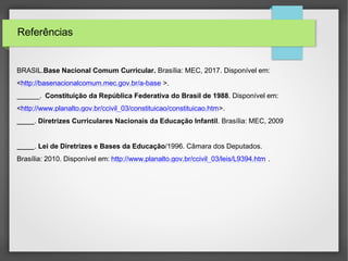 Referências
BRASIL.Base Nacional Comum Curricular. Brasília: MEC, 2017. Disponível em:
<http://basenacionalcomum.mec.gov.br/a-base >.
______. Constituição da República Federativa do Brasil de 1988. Disponível em:
<http://www.planalto.gov.br/ccivil_03/constituicao/constituicao.htm>.
. Diretrizes Curriculares Nacionais da Educação Infantil. Brasília: MEC, 2009
. Lei de Diretrizes e Bases da Educação/1996. Câmara dos Deputados.
Brasília: 2010. Disponível em: http://www.planalto.gov.br/ccivil_03/leis/L9394.htm .
 