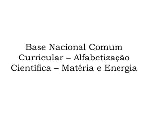Base Nacional Comum
Curricular – Alfabetização
Científica – Matéria e Energia
 