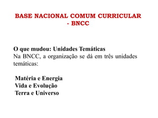 BASE NACIONAL COMUM CURRICULAR
- BNCC
O que mudou: Unidades Temáticas
Na BNCC, a organização se dá em três unidades
temáticas:
Matéria e Energia
Vida e Evolução
Terra e Universo
 