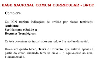 BASE NACIONAL COMUM CURRICULAR - BNCC
Como era
Os PCN traziam indicações de divisão por blocos temáticos:
Ambiente;
Ser Humano e Saúde e;
Recursos Tecnológicos.
Os três deveriam ser trabalhados em todo o Ensino Fundamental.
Havia um quarto bloco, Terra e Universo, que entrava apenas a
partir do então chamado terceiro ciclo – o equivalente ao atual
Fundamental 2.
 