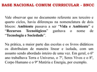 BASE NACIONAL COMUM CURRICULAR - BNCC
Vale observar que no documento referente aos terceiro e
quarto ciclos, havia diferenças na nomenclatura de dois
blocos: Ambiente passava a ser “Vida e Ambiente” e
“Recursos Tecnológicos” ganhava o nome de
“Tecnologia e Sociedade”.
Na prática, a maior parte das escolas e os livros didáticos
os distribuíam de maneira linear e isolada, com um
assunto sendo abordado inteiro de uma vez. Em geral, o 6º
ano trabalhava Terra e Universo, o 7º, Seres Vivos e o 8º,
Corpo Humano e o 9º Matéria e Energia, por exemplo.
 