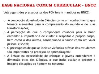 BASE NACIONAL COMUM CURRICULAR - BNCC
Veja alguns dos pressupostos dos PCN foram mantidos na BNCC:
o A concepção do estudo de Ciências como um conhecimento que
fornece elementos para a compreensão do mundo e de suas
transformações;
o A percepção de que o componente colabora para o aluno
entender a importância de cuidar e respeitar o próprio corpo,
bem como o dos outros, considerando a saúde como um valor
pessoal e social;
o O pressuposto de que as ideias e vivências prévias dos estudantes
são importantes no processo de aprendizagem;
o A ênfase na necessidade de crianças e jovens entenderem a
dimensão ética das Ciências, o que inclui avaliar e debater o
impacto das ações do homem na natureza.
 