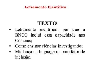 Letramento Científico
TEXTO
• Letramento científico: por que a
BNCC inclui essa capacidade nas
Ciências;
• Como ensinar ciências investigando;
• Mudança na linguagem como fator de
inclusão.
 