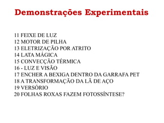 Demonstrações Experimentais
11 FEIXE DE LUZ
12 MOTOR DE PILHA
13 ELETRIZAÇÃO POR ATRITO
14 LATA MÁGICA
15 CONVECÇÃO TÉRMICA
16 - LUZ E VISÃO
17 ENCHER A BEXIGA DENTRO DA GARRAFA PET
18 A TRANSFORMAÇÃO DA LÃ DE AÇO
19 VERSÓRIO
20 FOLHAS ROXAS FAZEM FOTOSSÍNTESE?
 
