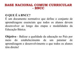 BASE NACIONAL COMUM CURRICULAR
- BNCC
O QUE É A BNCC?
É um documento normativo que define o conjunto de
aprendizagens essenciais que todos os alunos devem
desenvolver ao longo das etapas e modalidades da
Educação Básica.
Objetivo - Balizar a qualidade da educação no País por
meio do estabelecimento de um patamar de
aprendizagem e desenvolvimento a que todos os alunos
têm direito!
 