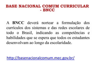 BASE NACIONAL COMUM CURRICULAR
- BNCC
A BNCC deverá nortear a formulação dos
currículos dos sistemas e das redes escolares de
todo o Brasil, indicando as competências e
habilidades que se espera que todos os estudantes
desenvolvam ao longo da escolaridade.
http://basenacionalcomum.mec.gov.br/
 