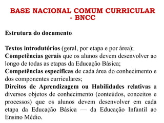 BASE NACIONAL COMUM CURRICULAR
- BNCC
Estrutura do documento
Textos introdutórios (geral, por etapa e por área);
Competências gerais que os alunos devem desenvolver ao
longo de todas as etapas da Educação Básica;
Competências específicas de cada área do conhecimento e
dos componentes curriculares;
Direitos de Aprendizagem ou Habilidades relativas a
diversos objetos de conhecimento (conteúdos, conceitos e
processos) que os alunos devem desenvolver em cada
etapa da Educação Básica — da Educação Infantil ao
Ensino Médio.
 