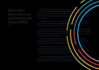 1
Esta publicação tem o objetivo de apoiar redes, escolas e professores a
compreender as Competências Gerais da Base Nacional Comum Curricular e como
elas progridem ao longo da Educação Básica. A intenção é facilitar a sua inserção
em currículos, práticas pedagógicas, materiais didáticos e processos de avaliação da
aprendizagem.
Trata-se de um material orientador, que detalha as dimensões e sub-dimensões
que compõem cada uma das 10 Competências Gerais da BNCC, indicando como
elas devem evoluir da Educação Infantil até o Ensino Médio.
O documento foi elaborado por integrantes do Grupo de Desenvolvimento Integral
do Movimento pela Base e por especialistas do Center for Curriculum Redesign, com
base em referência curriculares mapeadas no Brasil e no exterior. O projeto gráfico foi
elaborado pela equipe do portal Porvir.
A publicação está disponível para consulta, reprodução e contribuições da
sociedade, a fim de que seja constantemente aprimorada. Sugestões podem ser
enviadas para o e-mail movimentopelabasenacionalcomum@gmail.com.
As Competências Gerais integram o capítulo introdutório da Base Nacional
Comum Curricular e foram definidas a partir dos direitos éticos, estéticos e
políticos assegurados pelas Diretrizes Curriculares Nacionais e dos conhecimentos,
habilidades, atitudes e valores essenciais para a vida no século 21.
Ainda que as Competências Gerais sejam válidas para toda a Educação Básica, a
sua progressão para o Ensino Médio deverá ser revista quando da homologação da
BNCC para esta última etapa, prevista para acontecer ao longo de 2018.
Dimensões e
Desenvolvimento
das Competências
Gerais da BNCC
__
 