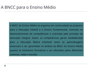 A BNCC para o Ensino Médio
A BNCC do Ensino Médio se organiza em continuidade ao proposto
para a Educação Infantil e o Ensino Fundamental, centrada no
desenvolvimento de competências e orientada pelo princípio da
educação integral. Assim, as competências gerais estabelecidas
para a Educação Básica orientam tanto as aprendizagens
essenciais a ser garantidas no âmbito da BNCC do Ensino Médio
quanto os itinerários formativos a ser ofertados pelos diferentes
sistemas, redes e escolas.
 