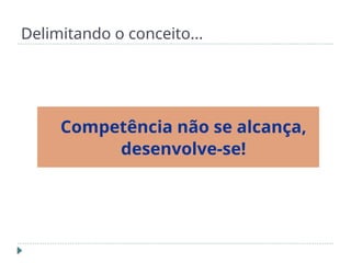 Delimitando o conceito...
Competência não se alcança,
desenvolve-se!
 