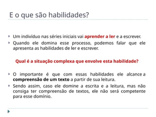E o que são habilidades?
 Um indivíduo nas séries iniciais vai aprender a ler e a escrever.
 Quando ele domina esse processo, podemos falar que ele
apresenta as habilidades de ler e escrever.
Qual é a situação complexa que envolve esta habilidade?
 O importante é que com essas habilidades ele alcance a
compreensão de um texto a partir de sua leitura.
 Sendo assim, caso ele domine a escrita e a leitura, mas não
consiga ter compreensão de textos, ele não será competente
para esse domínio.
 