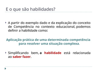 E o que são habilidades?
 A partir do exemplo dado e da explicação do conceito
de Competência no contexto educacional, podemos
definir a habilidade como:
Aplicação prática de uma determinada competência
para resolver uma situação complexa.
 Simplificando bem, a habilidade está relacionada
ao saber fazer.
 