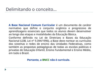 Delimitando o conceito...
A Base Nacional Comum Curricular é um documento de caráter
normativo que define o conjunto orgânico e progressivo de
aprendizagens essenciais que todos os alunos devem desenvolver
ao longo das etapas e modalidades da Educação Básica.
Conforme definido na Lei de Diretrizes e Bases da Educação
Nacional (LDB, Lei nº 9.394/1996), a Base deve nortear os currículos
dos sistemas e redes de ensino das Unidades Federativas, como
também as propostas pedagógicas de todas as escolas públicas e
privadas de Educação Infantil, Ensino Fundamental e Ensino Médio,
em todo o Brasil.
Portanto, a BNCC não é currículo.
 