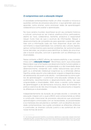 14
BASE NACIONAL
COMUM CURRICULAR
O compromisso com a educação integral
A sociedade contemporânea impõe um olhar inovador e inclusivo a
questões centrais do processo educativo: o que aprender, para que
aprender, como ensinar, como promover redes de aprendizagem
colaborativa e como avaliar o aprendizado.
No novo cenário mundial, reconhecer-se em seu contexto histórico
e cultural, comunicar-se, ser criativo, analítico-crítico, participativo,
aberto ao novo, colaborativo, resiliente, produtivo e responsável
requer muito mais do que o acúmulo de informações. Requer o
desenvolvimento de competências para aprender a aprender, saber
lidar com a informação cada vez mais disponível, atuar com dis-
cernimento e responsabilidade nos contextos das culturas digitais,
aplicar conhecimentos para resolver problemas, ter autonomia para
tomar decisões, ser proativo para identificar os dados de uma situa-
ção e buscar soluções, conviver e aprender com as diferenças e as
diversidades.
Nesse contexto, a BNCC afirma, de maneira explícita, o seu compro-
misso com a educação integral13
. Reconhece, assim, que a Educação
Básica deve visar à formação e ao desenvolvimento humano global, o
que implica compreender a complexidade e a não linearidade desse
desenvolvimento, rompendo com visões reducionistas que privile-
giam ou a dimensão intelectual (cognitiva) ou a dimensão afetiva.
Significa, ainda, assumir uma visão plural, singular e integral da criança,
do adolescente, do jovem e do adulto – considerando-os como sujei-
tos de aprendizagem – e promover uma educação voltada ao seu
acolhimento, reconhecimento e desenvolvimento pleno, nas suas
singularidades e diversidades. Além disso, a escola, como espaço
de aprendizagem e de democracia inclusiva, deve se fortalecer na
prática coercitiva de não discriminação, não preconceito e respeito
às diferenças e diversidades.
Independentemente da duração da jornada escolar, o conceito de
educação integral com o qual a BNCC está comprometida se refere
à construção intencional de processos educativos que promovam
aprendizagens sintonizadas com as necessidades, as possibilidades
e os interesses dos estudantes e, também, com os desafios da socie-
dade contemporânea. Isso supõe considerar as diferentes infâncias
e juventudes, as diversas culturas juvenis e seu potencial de criar
novas formas de existir.
13	 Na história educacional brasileira, as primeiras referências à educação integral remontam
à década de 1930, incorporadas ao movimento dos Pioneiros da Educação Nova e em outras
correntes políticas da época, nem sempre com o mesmo entendimento sobre o seu significado.
 