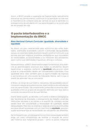 15
INTRODUÇÃO
Assim, a BNCC propõe a superação da fragmentação radicalmente
disciplinar do conhecimento, o estímulo à sua aplicação na vida real,
a importância do contexto para dar sentido ao que se aprende e o
protagonismo do estudante em sua aprendizagem e na construção
de seu projeto de vida.
O pacto interfederativo e a
implementação da BNCC
Base Nacional Comum Curricular: igualdade, diversidade e
equidade
No Brasil, um país caracterizado pela autonomia dos entes fede-
rados, acentuada diversidade cultural e profundas desigualdades
sociais, os sistemas e redes de ensino devem construir currículos, e as
escolas precisam elaborar propostas pedagógicas que considerem
as necessidades, as possibilidades e os interesses dos estudantes,
assim como suas identidades linguísticas, étnicas e culturais.
Nesse processo, a BNCC desempenha papel fundamental, pois expli-
cita as aprendizagens essenciais que todos os estudantes devem
desenvolver e expressa, portanto, a igualdade educacional sobre
a qual as singularidades devem ser consideradas e atendidas. Essa
igualdade deve valer também para as oportunidades de ingresso
e permanência em uma escola de Educação Básica, sem o que o
direito de aprender não se concretiza.
O Brasil, ao longo de sua história, naturalizou desigualdades educa-
cionais em relação ao acesso à escola, à permanência dos estudantes
e ao seu aprendizado. São amplamente conhecidas as enormes desi-
gualdades entre os grupos de estudantes definidos por raça, sexo e
condição socioeconômica de suas famílias.
Diante desse quadro, as decisões curriculares e didático-pedagógicas
das Secretarias de Educação, o planejamento do trabalho anual das
instituições escolares e as rotinas e os eventos do cotidiano escolar
devem levar em consideração a necessidade de superação dessas
desigualdades. Para isso, os sistemas e redes de ensino e as instituições
escolares devem se planejar com um claro foco na equidade, que pres-
supõe reconhecer que as necessidades dos estudantes são diferentes.
De forma particular, um planejamento com foco na equidade também
exige um claro compromisso de reverter a situação de exclu-
são histórica que marginaliza grupos – como os povos indígenas
 