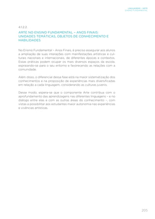 205
LINGUAGENS – ARTE
ENSINO FUNDAMENTAL
4.1.2.2. 
ARTE NO ENSINO FUNDAMENTAL – ANOS FINAIS:
UNIDADES TEMÁTICAS, OBJETOS DE CONHECIMENTO E
HABILIDADES
No Ensino Fundamental – Anos Finais, é preciso assegurar aos alunos
a ampliação de suas interações com manifestações artísticas e cul-
turais nacionais e internacionais, de diferentes épocas e contextos.
Essas práticas podem ocupar os mais diversos espaços da escola,
espraiando-se para o seu entorno e favorecendo as relações com a
comunidade.
Além disso, o diferencial dessa fase está na maior sistematização dos
conhecimentos e na proposição de experiências mais diversificadas
em relação a cada linguagem, considerando as culturas juvenis.
Desse modo, espera-se que o componente Arte contribua com o
aprofundamento das aprendizagens nas diferentes linguagens – e no
diálogo entre elas e com as outras áreas do conhecimento –, com
vistas a possibilitar aos estudantes maior autonomia nas experiências
e vivências artísticas.
 