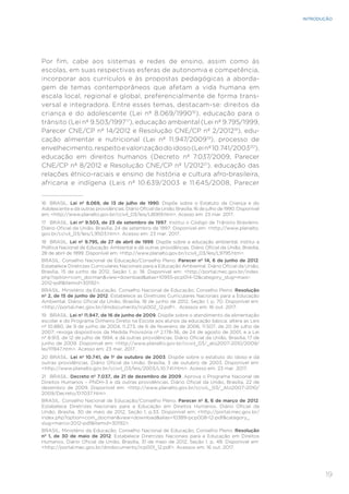 19
INTRODUÇÃO
Por fim, cabe aos sistemas e redes de ensino, assim como às
escolas, em suas respectivas esferas de autonomia e competência,
incorporar aos currículos e às propostas pedagógicas a aborda-
gem de temas contemporâneos que afetam a vida humana em
escala local, regional e global, preferencialmente de forma trans-
versal e integradora. Entre esses temas, destacam-se: direitos da
criança e do adolescente (Lei nº 8.069/199016
), educação para o
trânsito (Lei nº 9.503/199717
), educação ambiental (Lei nº 9.795/1999,
Parecer CNE/CP nº 14/2012 e Resolução CNE/CP nº 2/201218
), edu-
cação alimentar e nutricional (Lei nº 11.947/200919
), processo de
envelhecimento,respeitoevalorizaçãodoidoso(Leinº10.741/200320
),
educação em direitos humanos (Decreto nº 7.037/2009, Parecer
CNE/CP nº 8/2012 e Resolução CNE/CP nº 1/201221
), educação das
relações étnico-raciais e ensino de história e cultura afro-brasileira,
africana e indígena (Leis nº 10.639/2003 e 11.645/2008, Parecer
16	 BRASIL. Lei nº 8.069, de 13 de julho de 1990. Dispõe sobre o Estatuto da Criança e do
Adolescente e dá outras providências. Diário Oficial da União, Brasília, 16 de julho de 1990. Disponível
em: <http://www.planalto.gov.br/ccivil_03/leis/L8069.htm>. Acesso em: 23 mar. 2017.
17	 BRASIL. Lei nº 9.503, de 23 de setembro de 1997. Institui o Código de Trânsito Brasileiro.
Diário Oficial da União, Brasília, 24 de setembro de 1997. Disponível em: <http://www.planalto.
gov.br/ccivil_03/leis/L9503.htm>. Acesso em: 23 mar. 2017.
18	 BRASIL. Lei nº 9.795, de 27 de abril de 1999. Dispõe sobre a educação ambiental, institui a
Política Nacional de Educação Ambiental e dá outras providências. Diário Oficial da União, Brasília,
28 de abril de 1999. Disponível em: <http://www.planalto.gov.br/ccivil_03/leis/L9795.htm>.
BRASIL. Conselho Nacional de Educação/Conselho Pleno. Parecer nº 14, 6 de junho de 2012.
Estabelece Diretrizes Curriculares Nacionais para a Educação Ambiental. Diário Oficial da União,
Brasília, 15 de junho de 2012, Seção 1, p. 18. Disponível em: <http://portal.mec.gov.br/index.
php?option=com_docman&view=download&alias=10955-pcp014-12&category_slug=maio-
2012-pdf&Itemid=30192>.
BRASIL. Ministério da Educação. Conselho Nacional de Educação; Conselho Pleno. Resolução
nº 2, de 15 de junho de 2012. Estabelece as Diretrizes Curriculares Nacionais para a Educação
Ambiental. Diário Oficial da União, Brasília, 18 de junho de 2012, Seção 1, p. 70. Disponível em:
<http://portal.mec.gov.br/dmdocuments/rcp002_12.pdf>. Acessos em: 16 out. 2017.
19	 BRASIL. Lei nº 11.947, de 16 de junho de 2009. Dispõe sobre o atendimento da alimentação
escolar e do Programa Dinheiro Direto na Escola aos alunos da educação básica; altera as Leis
nº 10.880, de 9 de junho de 2004, 11.273, de 6 de fevereiro de 2006, 11.507, de 20 de julho de
2007; revoga dispositivos da Medida Provisória nº 2.178-36, de 24 de agosto de 2001, e a Lei
nº 8.913, de 12 de julho de 1994; e dá outras providências. Diário Oficial da União, Brasília, 17 de
junho de 2009. Disponível em: <http://www.planalto.gov.br/ccivil_03/_ato2007-2010/2009/
lei/l11947.htm>. Acesso em: 23 mar. 2017.
20	 BRASIL. Lei nº 10.741, de 1º de outubro de 2003. Dispõe sobre o estatuto do idoso e dá
outras providências. Diário Oficial da União, Brasília, 3 de outubro de 2003. Disponível em:
<http://www.planalto.gov.br/ccivil_03/leis/2003/L10.741.htm>. Acesso em: 23 mar. 2017.
21	 BRASIL. Decreto nº 7.037, de 21 de dezembro de 2009. Aprova o Programa Nacional de
Direitos Humanos – PNDH-3 e dá outras providências. Diário Oficial da União, Brasília, 22 de
dezembro de 2009. Disponível em: <http://www.planalto.gov.br/cciviL_03/_Ato2007-2010/
2009/Decreto/D7037.htm>.
BRASIL. Conselho Nacional de Educação/Conselho Pleno. Parecer nº 8, 6 de março de 2012.
Estabelece Diretrizes Nacionais para a Educação em Direitos Humanos. Diário Oficial da
União, Brasília, 30 de maio de 2012, Seção 1, p.33. Disponível em: <http://portal.mec.gov.br/
index.php?option=com_docman&view=download&alias=10389-pcp008-12-pdf&category_
slug=marco-2012-pdf&Itemid=30192>.
BRASIL. Ministério da Educação. Conselho Nacional de Educação; Conselho Pleno. Resolução
nº 1, de 30 de maio de 2012. Estabelece Diretrizes Nacionais para a Educação em Direitos
Humanos. Diário Oficial da União, Brasília, 31 de maio de 2012, Seção 1, p. 48. Disponível em:
<http://portal.mec.gov.br/dmdocuments/rcp001_12.pdf>. Acessos em: 16 out. 2017.
 