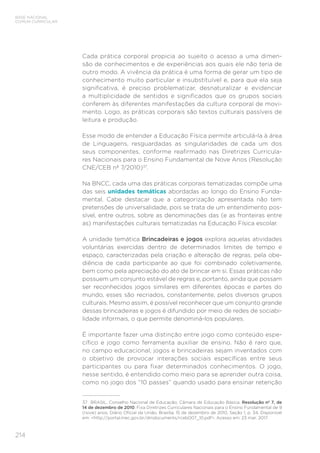 214
BASE NACIONAL
COMUM CURRICULAR
Cada prática corporal propicia ao sujeito o acesso a uma dimen-
são de conhecimentos e de experiências aos quais ele não teria de
outro modo. A vivência da prática é uma forma de gerar um tipo de
conhecimento muito particular e insubstituível e, para que ela seja
significativa, é preciso problematizar, desnaturalizar e evidenciar
a multiplicidade de sentidos e significados que os grupos sociais
conferem às diferentes manifestações da cultura corporal de movi-
mento. Logo, as práticas corporais são textos culturais passíveis de
leitura e produção.
Esse modo de entender a Educação Física permite articulá-la à área
de Linguagens, resguardadas as singularidades de cada um dos
seus componentes, conforme reafirmado nas Diretrizes Curricula-
res Nacionais para o Ensino Fundamental de Nove Anos (Resolução
CNE/CEB nº 7/2010)37
.
Na BNCC, cada uma das práticas corporais tematizadas compõe uma
das seis unidades temáticas abordadas ao longo do Ensino Funda-
mental. Cabe destacar que a categorização apresentada não tem
pretensões de universalidade, pois se trata de um entendimento pos-
sível, entre outros, sobre as denominações das (e as fronteiras entre
as) manifestações culturais tematizadas na Educação Física escolar.
A unidade temática Brincadeiras e jogos explora aquelas atividades
voluntárias exercidas dentro de determinados limites de tempo e
espaço, caracterizadas pela criação e alteração de regras, pela obe-
diência de cada participante ao que foi combinado coletivamente,
bem como pela apreciação do ato de brincar em si. Essas práticas não
possuem um conjunto estável de regras e, portanto, ainda que possam
ser reconhecidos jogos similares em diferentes épocas e partes do
mundo, esses são recriados, constantemente, pelos diversos grupos
culturais. Mesmo assim, é possível reconhecer que um conjunto grande
dessas brincadeiras e jogos é difundido por meio de redes de sociabi-
lidade informais, o que permite denominá-los populares.
É importante fazer uma distinção entre jogo como conteúdo espe-
cífico e jogo como ferramenta auxiliar de ensino. Não é raro que,
no campo educacional, jogos e brincadeiras sejam inventados com
o objetivo de provocar interações sociais específicas entre seus
participantes ou para fixar determinados conhecimentos. O jogo,
nesse sentido, é entendido como meio para se aprender outra coisa,
como no jogo dos “10 passes” quando usado para ensinar retenção
37	 BRASIL. Conselho Nacional de Educação; Câmara de Educação Básica. Resolução nº 7, de
14 de dezembro de 2010. Fixa Diretrizes Curriculares Nacionais para o Ensino Fundamental de 9
(nove) anos. Diário Oficial da União, Brasília, 15 de dezembro de 2010, Seção 1, p. 34. Disponível
em: http://portal.mec.gov.br/dmdocuments/rceb007_10.pdf. Acesso em: 23 mar. 2017.
 