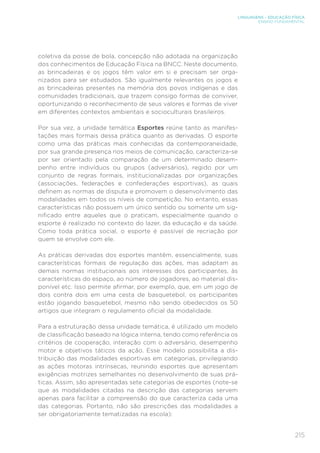 215
LINGUAGENS – EDUCAÇÃO FÍSICA
ENSINO FUNDAMENTAL
coletiva da posse de bola, concepção não adotada na organização
dos conhecimentos de Educação Física na BNCC. Neste documento,
as brincadeiras e os jogos têm valor em si e precisam ser orga-
nizados para ser estudados. São igualmente relevantes os jogos e
as brincadeiras presentes na memória dos povos indígenas e das
comunidades tradicionais, que trazem consigo formas de conviver,
oportunizando o reconhecimento de seus valores e formas de viver
em diferentes contextos ambientais e socioculturais brasileiros.
Por sua vez, a unidade temática Esportes reúne tanto as manifes-
tações mais formais dessa prática quanto as derivadas. O esporte
como uma das práticas mais conhecidas da contemporaneidade,
por sua grande presença nos meios de comunicação, caracteriza-se
por ser orientado pela comparação de um determinado desem-
penho entre indivíduos ou grupos (adversários), regido por um
conjunto de regras formais, institucionalizadas por organizações
(associações, federações e confederações esportivas), as quais
definem as normas de disputa e promovem o desenvolvimento das
modalidades em todos os níveis de competição. No entanto, essas
características não possuem um único sentido ou somente um sig-
nificado entre aqueles que o praticam, especialmente quando o
esporte é realizado no contexto do lazer, da educação e da saúde.
Como toda prática social, o esporte é passível de recriação por
quem se envolve com ele.
As práticas derivadas dos esportes mantêm, essencialmente, suas
características formais de regulação das ações, mas adaptam as
demais normas institucionais aos interesses dos participantes, às
características do espaço, ao número de jogadores, ao material dis-
ponível etc. Isso permite afirmar, por exemplo, que, em um jogo de
dois contra dois em uma cesta de basquetebol, os participantes
estão jogando basquetebol, mesmo não sendo obedecidos os 50
artigos que integram o regulamento oficial da modalidade.
Para a estruturação dessa unidade temática, é utilizado um modelo
de classificação baseado na lógica interna, tendo como referência os
critérios de cooperação, interação com o adversário, desempenho
motor e objetivos táticos da ação. Esse modelo possibilita a dis-
tribuição das modalidades esportivas em categorias, privilegiando
as ações motoras intrínsecas, reunindo esportes que apresentam
exigências motrizes semelhantes no desenvolvimento de suas prá-
ticas. Assim, são apresentadas sete categorias de esportes (note-se
que as modalidades citadas na descrição das categorias servem
apenas para facilitar a compreensão do que caracteriza cada uma
das categorias. Portanto, não são prescrições das modalidades a
ser obrigatoriamente tematizadas na escola):
 