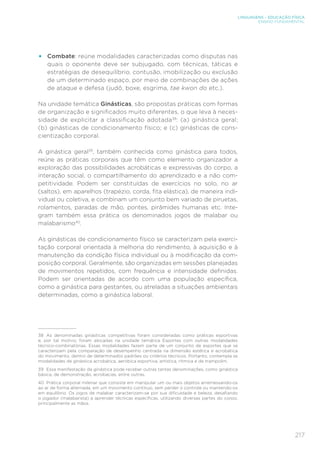 217
LINGUAGENS – EDUCAÇÃO FÍSICA
ENSINO FUNDAMENTAL
•	 Combate: reúne modalidades caracterizadas como disputas nas
quais o oponente deve ser subjugado, com técnicas, táticas e
estratégias de desequilíbrio, contusão, imobilização ou exclusão
de um determinado espaço, por meio de combinações de ações
de ataque e defesa (judô, boxe, esgrima, tae kwon do etc.).
Na unidade temática Ginásticas, são propostas práticas com formas
de organização e significados muito diferentes, o que leva à neces-
sidade de explicitar a classificação adotada38
: (a) ginástica geral;
(b) ginásticas de condicionamento físico; e (c) ginásticas de cons-
cientização corporal.
A ginástica geral39
, também conhecida como ginástica para todos,
reúne as práticas corporais que têm como elemento organizador a
exploração das possibilidades acrobáticas e expressivas do corpo, a
interação social, o compartilhamento do aprendizado e a não com-
petitividade. Podem ser constituídas de exercícios no solo, no ar
(saltos), em aparelhos (trapézio, corda, fita elástica), de maneira indi-
vidual ou coletiva, e combinam um conjunto bem variado de piruetas,
rolamentos, paradas de mão, pontes, pirâmides humanas etc. Inte-
gram também essa prática os denominados jogos de malabar ou
malabarismo40
.
As ginásticas de condicionamento físico se caracterizam pela exerci-
tação corporal orientada à melhoria do rendimento, à aquisição e à
manutenção da condição física individual ou à modificação da com-
posição corporal. Geralmente, são organizadas em sessões planejadas
de movimentos repetidos, com frequência e intensidade definidas.
Podem ser orientadas de acordo com uma população específica,
como a ginástica para gestantes, ou atreladas a situações ambientais
determinadas, como a ginástica laboral.
38	 As denominadas ginásticas competitivas foram consideradas como práticas esportivas
e, por tal motivo, foram alocadas na unidade temática Esportes com outras modalidades
técnico-combinatórias. Essas modalidades fazem parte de um conjunto de esportes que se
caracterizam pela comparação de desempenho centrada na dimensão estética e acrobática
do movimento, dentro de determinados padrões ou critérios técnicos. Portanto, contempla as
modalidades de ginástica acrobática, aeróbica esportiva, artística, rítmica e de trampolim.
39	 Essa manifestação da ginástica pode receber outras tantas denominações, como ginástica
básica, de demonstração, acrobacias, entre outras.
40	 Prática corporal milenar que consiste em manipular um ou mais objetos arremessando-os
ao ar de forma alternada, em um movimento contínuo, sem perder o controle ou mantendo-os
em equilíbrio. Os jogos de malabar caracterizam-se por sua dificuldade e beleza, desafiando
o jogador (malabarista) a aprender técnicas específicas, utilizando diversas partes do corpo,
principalmente as mãos.
 