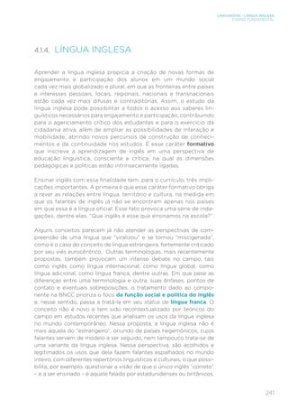 LINGUAGENS – LÍNGUA INGLESA
ENSINO FUNDAMENTAL
241
4.1.4. LÍNGUA INGLESA
Aprender a língua inglesa propicia a criação de novas formas de
engajamento e participação dos alunos em um mundo social
cada vez mais globalizado e plural, em que as fronteiras entre países
e interesses pessoais, locais, regionais, nacionais e transnacionais
estão cada vez mais difusas e contraditórias. Assim, o estudo da
língua inglesa pode possibilitar a todos o acesso aos saberes lin-
guísticos necessários para engajamento e participação, contribuindo
para o agenciamento crítico dos estudantes e para o exercício da
cidadania ativa, além de ampliar as possibilidades de interação e
mobilidade, abrindo novos percursos de construção de conheci-
mentos e de continuidade nos estudos. É esse caráter formativo
que inscreve a aprendizagem de inglês em uma perspectiva de
educação linguística, consciente e crítica, na qual as dimensões
pedagógicas e políticas estão intrinsecamente ligadas.
Ensinar inglês com essa finalidade tem, para o currículo, três impli-
cações importantes. A primeira é que esse caráter formativo obriga
a rever as relações entre língua, território e cultura, na medida em
que os falantes de inglês já não se encontram apenas nos países
em que essa é a língua oficial. Esse fato provoca uma série de inda-
gações, dentre elas, “Que inglês é esse que ensinamos na escola?”.
Alguns conceitos parecem já não atender as perspectivas de com-
preensão de uma língua que “viralizou” e se tornou “miscigenada”,
como é o caso do conceito de língua estrangeira, fortemente criticado
por seu viés eurocêntrico. Outras terminologias, mais recentemente
propostas, também provocam um intenso debate no campo, tais
como inglês como língua internacional, como língua global, como
língua adicional, como língua franca, dentre outras. Em que pese as
diferenças entre uma terminologia e outra, suas ênfases, pontos de
contato e eventuais sobreposições, o tratamento dado ao compo-
nente na BNCC prioriza o foco da função social e política do inglês
e, nesse sentido, passa a tratá-la em seu status de língua franca. O
conceito não é novo e tem sido recontextualizado por teóricos do
campo em estudos recentes que analisam os usos da língua inglesa
no mundo contemporâneo. Nessa proposta, a língua inglesa não é
mais aquela do “estrangeiro”, oriundo de países hegemônicos, cujos
falantes servem de modelo a ser seguido, nem tampouco trata-se de
uma variante da língua inglesa. Nessa perspectiva, são acolhidos e
legitimados os usos que dela fazem falantes espalhados no mundo
inteiro, com diferentes repertórios linguísticos e culturais, o que possi-
bilita, por exemplo, questionar a visão de que o único inglês “correto”
– e a ser ensinado – é aquele falado por estadunidenses ou britânicos.
 