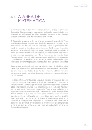 265
MATEMÁTICA
ENSINO FUNDAMENTAL
4.2. 
A ÁREA DE
MATEMÁTICA
O conhecimento matemático é necessário para todos os alunos da
Educação Básica, seja por sua grande aplicação na sociedade con-
temporânea, seja pelas suas potencialidades na formação de cidadãos
críticos, cientes de suas responsabilidades sociais.
A Matemática não se restringe apenas à quantificação de fenôme-
nos determinísticos – contagem, medição de objetos, grandezas – e
das técnicas de cálculo com os números e com as grandezas, pois
também estuda a incerteza proveniente de fenômenos de caráter
aleatório. A Matemática cria sistemas abstratos, que organizam e
inter-relacionam fenômenos do espaço, do movimento, das formas
e dos números, associados ou não a fenômenos do mundo físico.
Esses sistemas contêm ideias e objetos que são fundamentais para a
compreensão de fenômenos, a construção de representações signi-
ficativas e argumentações consistentes nos mais variados contextos.
Apesar de a Matemática ser, por excelência, uma ciência hipotético-
-dedutiva, porque suas demonstrações se apoiam sobre um sistema
de axiomas e postulados, é de fundamental importância também
considerar o papel heurístico das experimentações na aprendizagem
da Matemática.
No Ensino Fundamental, essa área, por meio da articulação de seus
diversos campos – Aritmética, Álgebra, Geometria, Estatística e
Probabilidade –, precisa garantir que os alunos relacionem observa-
ções empíricas do mundo real a representações (tabelas, figuras e
esquemas) e associem essas representações a uma atividade mate-
mática (conceitos e propriedades), fazendo induções e conjecturas.
Assim, espera-se que eles desenvolvam a capacidade de identificar
oportunidades de utilização da matemática para resolver proble-
mas, aplicando conceitos, procedimentos e resultados para obter
soluções e interpretá-las segundo os contextos das situações. A
dedução de algumas propriedades e a verificação de conjecturas,
a partir de outras, podem ser estimuladas, sobretudo ao final do
Ensino Fundamental.
 