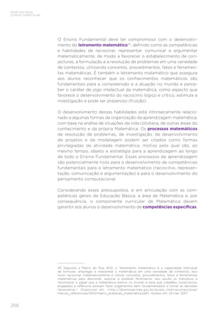 266
BASE NACIONAL
COMUM CURRICULAR
O Ensino Fundamental deve ter compromisso com o desenvolvi-
mento do letramento matemático45
, definido como as competências
e habilidades de raciocinar, representar, comunicar e argumentar
matematicamente, de modo a favorecer o estabelecimento de con-
jecturas, a formulação e a resolução de problemas em uma variedade
de contextos, utilizando conceitos, procedimentos, fatos e ferramen-
tas matemáticas. É também o letramento matemático que assegura
aos alunos reconhecer que os conhecimentos matemáticos são
fundamentais para a compreensão e a atuação no mundo e perce-
ber o caráter de jogo intelectual da matemática, como aspecto que
favorece o desenvolvimento do raciocínio lógico e crítico, estimula a
investigação e pode ser prazeroso (fruição).
O desenvolvimento dessas habilidades está intrinsecamente relacio-
nado a algumas formas de organização da aprendizagem matemática,
com base na análise de situações da vida cotidiana, de outras áreas do
conhecimento e da própria Matemática. Os processos matemáticos
de resolução de problemas, de investigação, de desenvolvimento
de projetos e da modelagem podem ser citados como formas
privilegiadas da atividade matemática, motivo pelo qual são, ao
mesmo tempo, objeto e estratégia para a aprendizagem ao longo
de todo o Ensino Fundamental. Esses processos de aprendizagem
são potencialmente ricos para o desenvolvimento de competências
fundamentais para o letramento matemático (raciocínio, represen-
tação, comunicação e argumentação) e para o desenvolvimento do
pensamento computacional.
Considerando esses pressupostos, e em articulação com as com-
petências gerais da Educação Básica, a área de Matemática e, por
consequência, o componente curricular de Matemática devem
garantir aos alunos o desenvolvimento de competências específicas.
45	 Segundo a Matriz do Pisa 2012, o “letramento matemático é a capacidade individual
de formular, empregar e interpretar a matemática em uma variedade de contextos. Isso
inclui raciocinar matematicamente e utilizar conceitos, procedimentos, fatos e ferramentas
matemáticas para descrever, explicar e predizer fenômenos. Isso auxilia os indivíduos a
reconhecer o papel que a matemática exerce no mundo e para que cidadãos construtivos,
engajados e reflexivos possam fazer julgamentos bem fundamentados e tomar as decisões
necessárias.”. Disponível em: http://download.inep.gov.br/acoes_internacionais/pisa/
marcos_referenciais/2013/matriz_avaliacao_matematica.pdf. Acesso em: 23 mar. 2017.
 