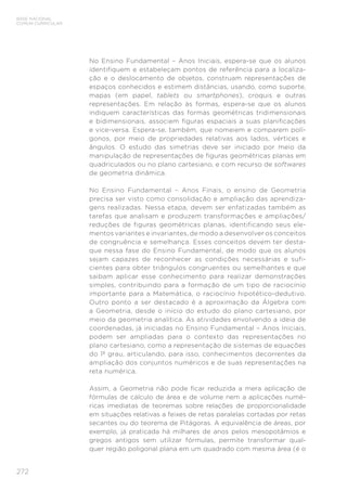 272
BASE NACIONAL
COMUM CURRICULAR
No Ensino Fundamental – Anos Iniciais, espera-se que os alunos
identifiquem e estabeleçam pontos de referência para a localiza-
ção e o deslocamento de objetos, construam representações de
espaços conhecidos e estimem distâncias, usando, como suporte,
mapas (em papel, tablets ou smartphones), croquis e outras
representações. Em relação às formas, espera-se que os alunos
indiquem características das formas geométricas tridimensionais
e bidimensionais, associem figuras espaciais a suas planificações
e vice-versa. Espera-se, também, que nomeiem e comparem polí-
gonos, por meio de propriedades relativas aos lados, vértices e
ângulos. O estudo das simetrias deve ser iniciado por meio da
manipulação de representações de figuras geométricas planas em
quadriculados ou no plano cartesiano, e com recurso de softwares
de geometria dinâmica.
No Ensino Fundamental – Anos Finais, o ensino de Geometria
precisa ser visto como consolidação e ampliação das aprendiza-
gens realizadas. Nessa etapa, devem ser enfatizadas também as
tarefas que analisam e produzem transformações e ampliações/
reduções de figuras geométricas planas, identificando seus ele-
mentos variantes e invariantes, de modo a desenvolver os conceitos
de congruência e semelhança. Esses conceitos devem ter desta-
que nessa fase do Ensino Fundamental, de modo que os alunos
sejam capazes de reconhecer as condições necessárias e sufi-
cientes para obter triângulos congruentes ou semelhantes e que
saibam aplicar esse conhecimento para realizar demonstrações
simples, contribuindo para a formação de um tipo de raciocínio
importante para a Matemática, o raciocínio hipotético-dedutivo.
Outro ponto a ser destacado é a aproximação da Álgebra com
a Geometria, desde o início do estudo do plano cartesiano, por
meio da geometria analítica. As atividades envolvendo a ideia de
coordenadas, já iniciadas no Ensino Fundamental – Anos Iniciais,
podem ser ampliadas para o contexto das representações no
plano cartesiano, como a representação de sistemas de equações
do 1º grau, articulando, para isso, conhecimentos decorrentes da
ampliação dos conjuntos numéricos e de suas representações na
reta numérica.
Assim, a Geometria não pode ficar reduzida a mera aplicação de
fórmulas de cálculo de área e de volume nem a aplicações numé-
ricas imediatas de teoremas sobre relações de proporcionalidade
em situações relativas a feixes de retas paralelas cortadas por retas
secantes ou do teorema de Pitágoras. A equivalência de áreas, por
exemplo, já praticada há milhares de anos pelos mesopotâmios e
gregos antigos sem utilizar fórmulas, permite transformar qual-
quer região poligonal plana em um quadrado com mesma área (é o
 