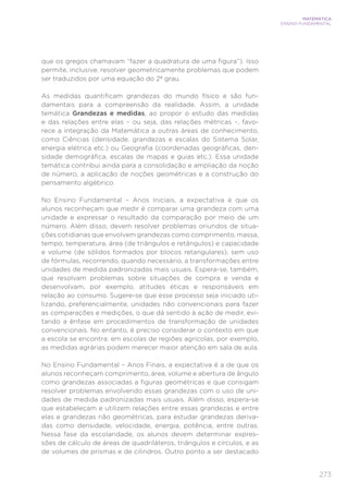 273
MATEMÁTICA
ENSINO FUNDAMENTAL
que os gregos chamavam “fazer a quadratura de uma figura”). Isso
permite, inclusive, resolver geometricamente problemas que podem
ser traduzidos por uma equação do 2º grau.
As medidas quantificam grandezas do mundo físico e são fun-
damentais para a compreensão da realidade. Assim, a unidade
temática Grandezas e medidas, ao propor o estudo das medidas
e das relações entre elas – ou seja, das relações métricas –, favo-
rece a integração da Matemática a outras áreas de conhecimento,
como Ciências (densidade, grandezas e escalas do Sistema Solar,
energia elétrica etc.) ou Geografia (coordenadas geográficas, den-
sidade demográfica, escalas de mapas e guias etc.). Essa unidade
temática contribui ainda para a consolidação e ampliação da noção
de número, a aplicação de noções geométricas e a construção do
pensamento algébrico.
No Ensino Fundamental – Anos Iniciais, a expectativa é que os
alunos reconheçam que medir é comparar uma grandeza com uma
unidade e expressar o resultado da comparação por meio de um
número. Além disso, devem resolver problemas oriundos de situa-
ções cotidianas que envolvem grandezas como comprimento, massa,
tempo, temperatura, área (de triângulos e retângulos) e capacidade
e volume (de sólidos formados por blocos retangulares), sem uso
de fórmulas, recorrendo, quando necessário, a transformações entre
unidades de medida padronizadas mais usuais. Espera-se, também,
que resolvam problemas sobre situações de compra e venda e
desenvolvam, por exemplo, atitudes éticas e responsáveis em
relação ao consumo. Sugere-se que esse processo seja iniciado uti-
lizando, preferencialmente, unidades não convencionais para fazer
as comparações e medições, o que dá sentido à ação de medir, evi-
tando a ênfase em procedimentos de transformação de unidades
convencionais. No entanto, é preciso considerar o contexto em que
a escola se encontra: em escolas de regiões agrícolas, por exemplo,
as medidas agrárias podem merecer maior atenção em sala de aula.
No Ensino Fundamental – Anos Finais, a expectativa é a de que os
alunos reconheçam comprimento, área, volume e abertura de ângulo
como grandezas associadas a figuras geométricas e que consigam
resolver problemas envolvendo essas grandezas com o uso de uni-
dades de medida padronizadas mais usuais. Além disso, espera-se
que estabeleçam e utilizem relações entre essas grandezas e entre
elas e grandezas não geométricas, para estudar grandezas deriva-
das como densidade, velocidade, energia, potência, entre outras.
Nessa fase da escolaridade, os alunos devem determinar expres-
sões de cálculo de áreas de quadriláteros, triângulos e círculos, e as
de volumes de prismas e de cilindros. Outro ponto a ser destacado
 