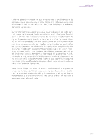 299
MATEMÁTICA
ENSINO FUNDAMENTAL
também para reconhecer em que medida elas se articulam com as
indicadas para os anos posteriores, tendo em vista que as noções
matemáticas são retomadas ano a ano, com ampliação e aprofun-
damento crescentes.
Cumpre também considerar que, para a aprendizagem de certo con-
ceito ou procedimento, é fundamental haver um contexto significativo
para os alunos, não necessariamente do cotidiano, mas também de
outras áreas do conhecimento e da própria história da Matemática.
No entanto, é necessário que eles desenvolvam a capacidade de abs-
trair o contexto, apreendendo relações e significados, para aplicá-los
em outros contextos. Para favorecer essa abstração, é importante que
os alunos reelaborem os problemas propostos após os terem resol-
vido. Por esse motivo, nas diversas habilidades relativas à resolução
de problemas, consta também a elaboração de problemas. Assim,
pretende-se que os alunos formulem novos problemas, baseando-se
na reflexão e no questionamento sobre o que ocorreria se alguma
condição fosse modificada ou se algum dado fosse acrescentado ou
retirado do problema proposto.
Além disso, nessa fase final do Ensino Fundamental, é importante
iniciar os alunos, gradativamente, na compreensão, análise e avalia-
ção da argumentação matemática. Isso envolve a leitura de textos
matemáticos e o desenvolvimento do senso crítico em relação à
argumentação neles utilizada.
 