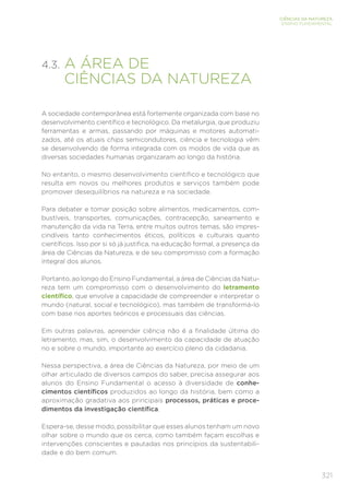 321
CIÊNCIAS DA NATUREZA
ENSINO FUNDAMENTAL
4.3. 
A ÁREA DE
CIÊNCIAS DA NATUREZA
A sociedade contemporânea está fortemente organizada com base no
desenvolvimento científico e tecnológico. Da metalurgia, que produziu
ferramentas e armas, passando por máquinas e motores automati-
zados, até os atuais chips semicondutores, ciência e tecnologia vêm
se desenvolvendo de forma integrada com os modos de vida que as
diversas sociedades humanas organizaram ao longo da história.
No entanto, o mesmo desenvolvimento científico e tecnológico que
resulta em novos ou melhores produtos e serviços também pode
promover desequilíbrios na natureza e na sociedade.
Para debater e tomar posição sobre alimentos, medicamentos, com-
bustíveis, transportes, comunicações, contracepção, saneamento e
manutenção da vida na Terra, entre muitos outros temas, são impres-
cindíveis tanto conhecimentos éticos, políticos e culturais quanto
científicos. Isso por si só já justifica, na educação formal, a presença da
área de Ciências da Natureza, e de seu compromisso com a formação
integral dos alunos.
Portanto, ao longo do Ensino Fundamental, a área de Ciências da Natu-
reza tem um compromisso com o desenvolvimento do letramento
científico, que envolve a capacidade de compreender e interpretar o
mundo (natural, social e tecnológico), mas também de transformá-lo
com base nos aportes teóricos e processuais das ciências.
Em outras palavras, apreender ciência não é a finalidade última do
letramento, mas, sim, o desenvolvimento da capacidade de atuação
no e sobre o mundo, importante ao exercício pleno da cidadania.
Nessa perspectiva, a área de Ciências da Natureza, por meio de um
olhar articulado de diversos campos do saber, precisa assegurar aos
alunos do Ensino Fundamental o acesso à diversidade de conhe-
cimentos científicos produzidos ao longo da história, bem como a
aproximação gradativa aos principais processos, práticas e proce-
dimentos da investigação científica.
Espera-se, desse modo, possibilitar que esses alunos tenham um novo
olhar sobre o mundo que os cerca, como também façam escolhas e
intervenções conscientes e pautadas nos princípios da sustentabili-
dade e do bem comum.
 