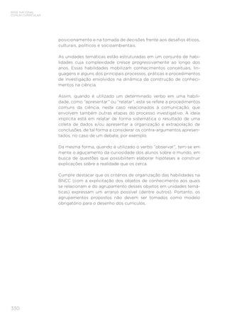 330
BASE NACIONAL
COMUM CURRICULAR
posicionamento e na tomada de decisões frente aos desafios éticos,
culturais, políticos e socioambientais.
As unidades temáticas estão estruturadas em um conjunto de habi-
lidades cuja complexidade cresce progressivamente ao longo dos
anos. Essas habilidades mobilizam conhecimentos conceituais, lin-
guagens e alguns dos principais processos, práticas e procedimentos
de investigação envolvidos na dinâmica da construção de conheci-
mentos na ciência.
Assim, quando é utilizado um determinado verbo em uma habili-
dade, como “apresentar” ou “relatar”, este se refere a procedimentos
comuns da ciência, neste caso relacionados à comunicação, que
envolvem também outras etapas do processo investigativo. A ideia
implícita está em relatar de forma sistemática o resultado de uma
coleta de dados e/ou apresentar a organização e extrapolação de
conclusões, de tal forma a considerar os contra-argumentos apresen-
tados, no caso de um debate, por exemplo.
Da mesma forma, quando é utilizado o verbo “observar”, tem-se em
mente o aguçamento da curiosidade dos alunos sobre o mundo, em
busca de questões que possibilitem elaborar hipóteses e construir
explicações sobre a realidade que os cerca.
Cumpre destacar que os critérios de organização das habilidades na
BNCC (com a explicitação dos objetos de conhecimento aos quais
se relacionam e do agrupamento desses objetos em unidades temá-
ticas) expressam um arranjo possível (dentre outros). Portanto, os
agrupamentos propostos não devem ser tomados como modelo
obrigatório para o desenho dos currículos.
 