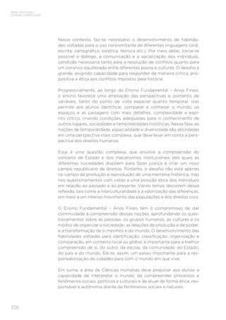 356
BASE NACIONAL
COMUM CURRICULAR
Nesse contexto, faz-se necessário o desenvolvimento de habilida-
des voltadas para o uso concomitante de diferentes linguagens (oral,
escrita, cartográfica, estética, técnica etc.). Por meio delas, torna-se
possível o diálogo, a comunicação e a socialização dos indivíduos,
condição necessária tanto para a resolução de conflitos quanto para
um convívio equilibrado entre diferentes povos e culturas. O desafio é
grande, exigindo capacidade para responder de maneira crítica, pro-
positiva e ética aos conflitos impostos pela história.
Progressivamente, ao longo do Ensino Fundamental – Anos Finais,
o ensino favorece uma ampliação das perspectivas e, portanto, de
variáveis, tanto do ponto de vista espacial quanto temporal. Isso
permite aos alunos identificar, comparar e conhecer o mundo, os
espaços e as paisagens com mais detalhes, complexidade e espí-
rito crítico, criando condições adequadas para o conhecimento de
outros lugares, sociedades e temporalidades históricas. Nessa fase, as
noções de temporalidade, espacialidade e diversidade são abordadas
em uma perspectiva mais complexa, que deve levar em conta a pers-
pectiva dos direitos humanos.
Essa é uma questão complexa, que envolve a compreensão do
conceito de Estado e dos mecanismos institucionais dos quais as
diferentes sociedades dispõem para fazer justiça e criar um novo
campo republicano de direitos. Portanto, o desafio não está apenas
no campo da produção e reprodução de uma memória histórica, mas
nos questionamentos com vistas a uma posição ética dos indivíduos
em relação ao passado e ao presente. Vários temas decorrem dessa
reflexão, tais como a interculturalidade e a valorização das diferenças,
em meio a um intenso movimento das populações e dos direitos civis.
O Ensino Fundamental – Anos Finais tem o compromisso de dar
continuidade à compreensão dessas noções, aprofundando os ques-
tionamentos sobre as pessoas, os grupos humanos, as culturas e os
modos de organizar a sociedade; as relações de produção e de poder;
e a transformação de si mesmos e do mundo. O desenvolvimento das
habilidades voltadas para identificação, classificação, organização e
comparação, em contexto local ou global, é importante para a melhor
compreensão de si, do outro, da escola, da comunidade, do Estado,
do país e do mundo. Dá-se, assim, um passo importante para a res-
ponsabilização do cidadão para com o mundo em que vive.
Em suma, a área de Ciências Humanas deve propiciar aos alunos a
capacidade de interpretar o mundo, de compreender processos e
fenômenos sociais, políticos e culturais e de atuar de forma ética, res-
ponsável e autônoma diante de fenômenos sociais e naturais.
 