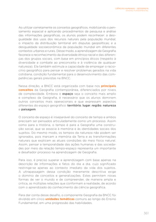 CIÊNCIAS HUMANAS – GEOGRAFIA
ENSINO FUNDAMENTAL
361
Ao utilizar corretamente os conceitos geográficos, mobilizando o pen-
samento espacial e aplicando procedimentos de pesquisa e análise
das informações geográficas, os alunos podem reconhecer: a desi-
gualdade dos usos dos recursos naturais pela população mundial;
o impacto da distribuição territorial em disputas geopolíticas; e a
desigualdade socioeconômica da população mundial em diferentes
contextos urbanos e rurais. Desse modo, a aprendizagem da Geografia
favorece o reconhecimento da diversidade étnico-racial e das diferen-
ças dos grupos sociais, com base em princípios éticos (respeito à
diversidade e combate ao preconceito e à violência de qualquer
natureza). Ela também estimula a capacidade de empregar o racio-
cínio geográfico para pensar e resolver problemas gerados na vida
cotidiana, condição fundamental para o desenvolvimento das com-
petências gerais previstas na BNCC.
Nessa direção, a BNCC está organizada com base nos principais
conceitos da Geografia contemporânea, diferenciados por níveis
de complexidade. Embora o espaço seja o conceito mais amplo
e complexo da Geografia, é necessário que os alunos dominem
outros conceitos mais operacionais e que expressam aspectos
diferentes do espaço geográfico: território, lugar, região, natureza
e paisagem.
O conceito de espaço é inseparável do conceito de tempo e ambos
precisam ser pensados articuladamente como um processo. Assim
como para a História, o tempo é para a Geografia uma constru-
ção social, que se associa à memória e às identidades sociais dos
sujeitos. Do mesmo modo, os tempos da natureza não podem ser
ignorados, pois marcam a memória da Terra e as transformações
naturais que explicam as atuais condições do meio físico natural.
Assim, pensar a temporalidade das ações humanas e das socieda-
des por meio da relação tempo-espaço representa um importante
e desafiador processo na aprendizagem de Geografia.
Para isso, é preciso superar a aprendizagem com base apenas na
descrição de informações e fatos do dia a dia, cujo significado
restringe-se apenas ao contexto imediato da vida dos sujeitos.
A ultrapassagem dessa condição meramente descritiva exige
o domínio de conceitos e generalizações. Estes permitem novas
formas de ver o mundo e de compreender, de maneira ampla e
crítica, as múltiplas relações que conformam a realidade, de acordo
com o aprendizado do conhecimento da ciência geográfica.
Para dar conta desse desafio, o componente Geografia da BNCC foi
dividido em cinco unidades temáticas comuns ao longo do Ensino
Fundamental, em uma progressão das habilidades.
 