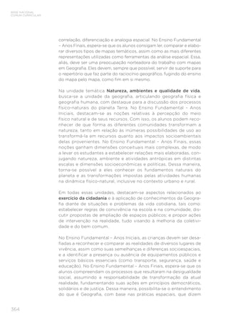 BASE NACIONAL
COMUM CURRICULAR
364
correlação, diferenciação e analogia espacial. No Ensino Fundamental
– Anos Finais, espera-se que os alunos consigam ler, comparar e elabo-
rar diversos tipos de mapas temáticos, assim como as mais diferentes
representações utilizadas como ferramentas da análise espacial. Essa,
aliás, deve ser uma preocupação norteadora do trabalho com mapas
em Geografia. Eles devem, sempre que possível, servir de suporte para
o repertório que faz parte do raciocínio geográfico, fugindo do ensino
do mapa pelo mapa, como fim em si mesmo.
Na unidade temática Natureza, ambientes e qualidade de vida,
busca-se a unidade da geografia, articulando geografia física e
geografia humana, com destaque para a discussão dos processos
físico-naturais do planeta Terra. No Ensino Fundamental – Anos
Iniciais, destacam-se as noções relativas à percepção do meio
físico natural e de seus recursos. Com isso, os alunos podem reco-
nhecer de que forma as diferentes comunidades transformam a
natureza, tanto em relação às inúmeras possibilidades de uso ao
transformá-la em recursos quanto aos impactos socioambientais
delas provenientes. No Ensino Fundamental – Anos Finais, essas
noções ganham dimensões conceituais mais complexas, de modo
a levar os estudantes a estabelecer relações mais elaboradas, con-
jugando natureza, ambiente e atividades antrópicas em distintas
escalas e dimensões socioeconômicas e políticas. Dessa maneira,
torna-se possível a eles conhecer os fundamentos naturais do
planeta e as transformações impostas pelas atividades humanas
na dinâmica físico-natural, inclusive no contexto urbano e rural.
Em todas essas unidades, destacam-se aspectos relacionados ao
exercício da cidadania e à aplicação de conhecimentos da Geogra-
fia diante de situações e problemas da vida cotidiana, tais como:
estabelecer regras de convivência na escola e na comunidade; dis-
cutir propostas de ampliação de espaços públicos; e propor ações
de intervenção na realidade, tudo visando à melhoria da coletivi-
dade e do bem comum.
No Ensino Fundamental – Anos Iniciais, as crianças devem ser desa-
fiadas a reconhecer e comparar as realidades de diversos lugares de
vivência, assim como suas semelhanças e diferenças socioespaciais,
e a identificar a presença ou ausência de equipamentos públicos e
serviços básicos essenciais (como transporte, segurança, saúde e
educação). No Ensino Fundamental – Anos Finais, espera-se que os
alunos compreendam os processos que resultaram na desigualdade
social, assumindo a responsabilidade de transformação da atual
realidade, fundamentando suas ações em princípios democráticos,
solidários e de justiça. Dessa maneira, possibilita-se o entendimento
do que é Geografia, com base nas práticas espaciais, que dizem
 