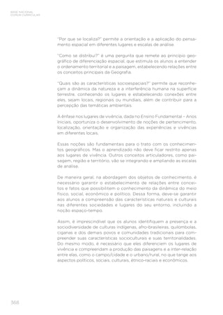 BASE NACIONAL
COMUM CURRICULAR
368
“Por que se localiza?” permite a orientação e a aplicação do pensa-
mento espacial em diferentes lugares e escalas de análise.
“Como se distribui?” é uma pergunta que remete ao princípio geo-
gráfico de diferenciação espacial, que estimula os alunos a entender
o ordenamento territorial e a paisagem, estabelecendo relações entre
os conceitos principais da Geografia.
“Quais são as características socioespaciais?” permite que reconhe-
çam a dinâmica da natureza e a interferência humana na superfície
terrestre, conhecendo os lugares e estabelecendo conexões entre
eles, sejam locais, regionais ou mundiais, além de contribuir para a
percepção das temáticas ambientais.
A ênfase nos lugares de vivência, dada no Ensino Fundamental – Anos
Iniciais, oportuniza o desenvolvimento de noções de pertencimento,
localização, orientação e organização das experiências e vivências
em diferentes locais.
Essas noções são fundamentais para o trato com os conhecimen-
tos geográficos. Mas o aprendizado não deve ficar restrito apenas
aos lugares de vivência. Outros conceitos articuladores, como pai-
sagem, região e território, vão se integrando e ampliando as escalas
de análise.
De maneira geral, na abordagem dos objetos de conhecimento, é
necessário garantir o estabelecimento de relações entre concei-
tos e fatos que possibilitem o conhecimento da dinâmica do meio
físico, social, econômico e político. Dessa forma, deve-se garantir
aos alunos a compreensão das características naturais e culturais
nas diferentes sociedades e lugares do seu entorno, incluindo a
noção espaço-tempo.
Assim, é imprescindível que os alunos identifiquem a presença e a
sociodiversidade de culturas indígenas, afro-brasileiras, quilombolas,
ciganas e dos demais povos e comunidades tradicionais para com-
preender suas características socioculturais e suas territorialidades.
Do mesmo modo, é necessário que eles diferenciem os lugares de
vivência e compreendam a produção das paisagens e a inter-relação
entre elas, como o campo/cidade e o urbano/rural, no que tange aos
aspectos políticos, sociais, culturais, étnico-raciais e econômicos.
 