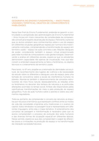 CIÊNCIAS HUMANAS – GEOGRAFIA
ENSINO FUNDAMENTAL
381
4.4.1.2.
GEOGRAFIA NO ENSINO FUNDAMENTAL – ANOS FINAIS:
UNIDADES TEMÁTICAS, OBJETOS DE CONHECIMENTO E
HABILIDADES
Nessa fase final do Ensino Fundamental, pretende-se garantir a con-
tinuidade e a progressão das aprendizagens do Ensino Fundamental
– Anos Iniciais em níveis crescentes de complexidade da compreen-
são conceitual a respeito da produção do espaço. Para tanto, é preciso
que os alunos ampliem seus conhecimentos sobre o uso do espaço
em diferentes situações geográficas regidas por normas e leis histori-
camente instituídas, compreendendo a transformação do espaço em
território usado – espaço da ação concreta e das relações desiguais
de poder, considerando também o espaço virtual proporcionado
pela rede mundial de computadores e das geotecnologias. Desenvol-
vendo a análise em diferentes escalas, espera-se que os estudantes
demonstrem capacidade não apenas de visualização, mas que rela-
cionem e entendam espacialmente os fatos e fenômenos, os objetos
técnicos e o ordenamento do território usado.
Para tanto, no 6º ano, propõe-se a retomada da identidade sociocul-
tural, do reconhecimento dos lugares de vivência e da necessidade
do estudo sobre os diferentes e desiguais usos do espaço, para uma
tomada de consciência sobre a escala da interferência humana no
planeta. Aborda-se também o desenvolvimento de conceitos estru-
turantes do meio físico natural, destacadamente, as relações entre
os fenômenos no decorrer dos tempos da natureza e as profundas
alterações ocorridas no tempo social. Ambas são responsáveis pelas
significativas transformações do meio e pela produção do espaço
geográfico, fruto da ação humana sobre o planeta e sobre seus ele-
mentos reguladores.
Trata-se, portanto, de compreender o conceito de natureza; as dispu-
tas por recursos e territórios que expressam conflitos entre os modos
de vida das sociedades originárias e/ou tradicionais; e o avanço do
capital, todos retratados na paisagem local e representados em dife-
rentes linguagens, entre elas o mapa temático. O entendimento dos
conceitos de paisagem e transformação é necessário para que os
alunos compreendam o processo de evolução dos seres humanos
e das diversas formas de ocupação espacial em diferentes épocas.
Nesse sentido, espera-se que eles compreendam o papel de diferen-
tes povos e civilizações na produção do espaço e na transformação
da interação sociedade/natureza.
 