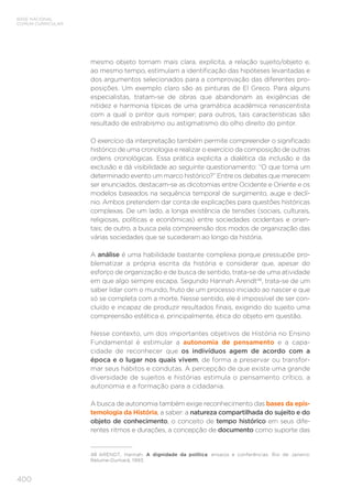 BASE NACIONAL
COMUM CURRICULAR
400
mesmo objeto tornam mais clara, explícita, a relação sujeito/objeto e,
ao mesmo tempo, estimulam a identificação das hipóteses levantadas e
dos argumentos selecionados para a comprovação das diferentes pro-
posições. Um exemplo claro são as pinturas de El Greco. Para alguns
especialistas, tratam-se de obras que abandonam as exigências de
nitidez e harmonia típicas de uma gramática acadêmica renascentista
com a qual o pintor quis romper; para outros, tais características são
resultado de estrabismo ou astigmatismo do olho direito do pintor.
O exercício da interpretação também permite compreender o significado
histórico de uma cronologia e realizar o exercício da composição de outras
ordens cronológicas. Essa prática explicita a dialética da inclusão e da
exclusão e dá visibilidade ao seguinte questionamento: “O que torna um
determinado evento um marco histórico?” Entre os debates que merecem
ser enunciados, destacam-se as dicotomias entre Ocidente e Oriente e os
modelos baseados na sequência temporal de surgimento, auge e declí-
nio. Ambos pretendem dar conta de explicações para questões históricas
complexas. De um lado, a longa existência de tensões (sociais, culturais,
religiosas, políticas e econômicas) entre sociedades ocidentais e orien-
tais; de outro, a busca pela compreensão dos modos de organização das
várias sociedades que se sucederam ao longo da história.
A análise é uma habilidade bastante complexa porque pressupõe pro-
blematizar a própria escrita da história e considerar que, apesar do
esforço de organização e de busca de sentido, trata-se de uma atividade
em que algo sempre escapa. Segundo Hannah Arendt48
, trata-se de um
saber lidar com o mundo, fruto de um processo iniciado ao nascer e que
só se completa com a morte. Nesse sentido, ele é impossível de ser con-
cluído e incapaz de produzir resultados finais, exigindo do sujeito uma
compreensão estética e, principalmente, ética do objeto em questão.
Nesse contexto, um dos importantes objetivos de História no Ensino
Fundamental é estimular a autonomia de pensamento e a capa-
cidade de reconhecer que os indivíduos agem de acordo com a
época e o lugar nos quais vivem, de forma a preservar ou transfor-
mar seus hábitos e condutas. A percepção de que existe uma grande
diversidade de sujeitos e histórias estimula o pensamento crítico, a
autonomia e a formação para a cidadania.
A busca de autonomia também exige reconhecimento das bases da epis-
temologia da História, a saber: a natureza compartilhada do sujeito e do
objeto de conhecimento, o conceito de tempo histórico em seus dife-
rentes ritmos e durações, a concepção de documento como suporte das
48	ARENDT, Hannah. A dignidade da política: ensaios e conferências. Rio de Janeiro:
Relume-Dumará, 1993.
 