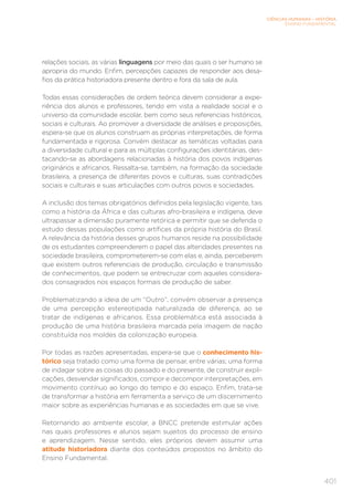 CIÊNCIAS HUMANAS – HISTÓRIA
ENSINO FUNDAMENTAL
401
relações sociais, as várias linguagens por meio das quais o ser humano se
apropria do mundo. Enfim, percepções capazes de responder aos desa-
fios da prática historiadora presente dentro e fora da sala de aula.
Todas essas considerações de ordem teórica devem considerar a expe-
riência dos alunos e professores, tendo em vista a realidade social e o
universo da comunidade escolar, bem como seus referenciais históricos,
sociais e culturais. Ao promover a diversidade de análises e proposições,
espera-se que os alunos construam as próprias interpretações, de forma
fundamentada e rigorosa. Convém destacar as temáticas voltadas para
a diversidade cultural e para as múltiplas configurações identitárias, des-
tacando-se as abordagens relacionadas à história dos povos indígenas
originários e africanos. Ressalta-se, também, na formação da sociedade
brasileira, a presença de diferentes povos e culturas, suas contradições
sociais e culturais e suas articulações com outros povos e sociedades.
A inclusão dos temas obrigatórios definidos pela legislação vigente, tais
como a história da África e das culturas afro-brasileira e indígena, deve
ultrapassar a dimensão puramente retórica e permitir que se defenda o
estudo dessas populações como artífices da própria história do Brasil.
A relevância da história desses grupos humanos reside na possibilidade
de os estudantes compreenderem o papel das alteridades presentes na
sociedade brasileira, comprometerem-se com elas e, ainda, perceberem
que existem outros referenciais de produção, circulação e transmissão
de conhecimentos, que podem se entrecruzar com aqueles considera-
dos consagrados nos espaços formais de produção de saber.
Problematizando a ideia de um “Outro”, convém observar a presença
de uma percepção estereotipada naturalizada de diferença, ao se
tratar de indígenas e africanos. Essa problemática está associada à
produção de uma história brasileira marcada pela imagem de nação
constituída nos moldes da colonização europeia.
Por todas as razões apresentadas, espera-se que o conhecimento his-
tórico seja tratado como uma forma de pensar, entre várias; uma forma
de indagar sobre as coisas do passado e do presente, de construir expli-
cações, desvendar significados, compor e decompor interpretações, em
movimento contínuo ao longo do tempo e do espaço. Enfim, trata-se
de transformar a história em ferramenta a serviço de um discernimento
maior sobre as experiências humanas e as sociedades em que se vive.
Retornando ao ambiente escolar, a BNCC pretende estimular ações
nas quais professores e alunos sejam sujeitos do processo de ensino
e aprendizagem. Nesse sentido, eles próprios devem assumir uma
atitude historiadora diante dos conteúdos propostos no âmbito do
Ensino Fundamental.
 