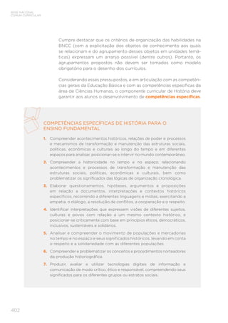 BASE NACIONAL
COMUM CURRICULAR
402
Cumpre destacar que os critérios de organização das habilidades na
BNCC (com a explicitação dos objetos de conhecimento aos quais
se relacionam e do agrupamento desses objetos em unidades temá-
ticas) expressam um arranjo possível (dentre outros). Portanto, os
agrupamentos propostos não devem ser tomados como modelo
obrigatório para o desenho dos currículos.
Considerando esses pressupostos, e em articulação com as competên-
cias gerais da Educação Básica e com as competências específicas da
área de Ciências Humanas, o componente curricular de História deve
garantir aos alunos o desenvolvimento de competências específicas.
COMPETÊNCIAS ESPECÍFICAS DE HISTÓRIA PARA O
ENSINO FUNDAMENTAL
1.	 Compreender acontecimentos históricos, relações de poder e processos
e mecanismos de transformação e manutenção das estruturas sociais,
políticas, econômicas e culturais ao longo do tempo e em diferentes
espaços para analisar, posicionar-se e intervir no mundo contemporâneo.
2.	 Compreender a historicidade no tempo e no espaço, relacionando
acontecimentos e processos de transformação e manutenção das
estruturas sociais, políticas, econômicas e culturais, bem como
problematizar os significados das lógicas de organização cronológica.
3.	 Elaborar questionamentos, hipóteses, argumentos e proposições
em relação a documentos, interpretações e contextos históricos
específicos, recorrendo a diferentes linguagens e mídias, exercitando a
empatia, o diálogo, a resolução de conflitos, a cooperação e o respeito.
4.	 Identificar interpretações que expressem visões de diferentes sujeitos,
culturas e povos com relação a um mesmo contexto histórico, e
posicionar-se criticamente com base em princípios éticos, democráticos,
inclusivos, sustentáveis e solidários.
5.	 Analisar e compreender o movimento de populações e mercadorias
no tempo e no espaço e seus significados históricos, levando em conta
o respeito e a solidariedade com as diferentes populações.
6.	 Compreender e problematizar os conceitos e procedimentos norteadores
da produção historiográfica.
7.	 Produzir, avaliar e utilizar tecnologias digitais de informação e
comunicação de modo crítico, ético e responsável, compreendendo seus
significados para os diferentes grupos ou estratos sociais.
 